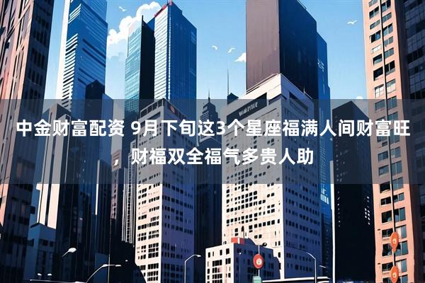 中金财富配资 9月下旬这3个星座福满人间财富旺，财福双全福气多贵人助