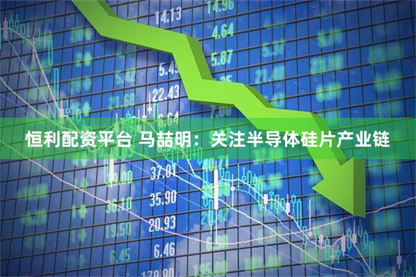 恒利配资平台 马喆明：关注半导体硅片产业链