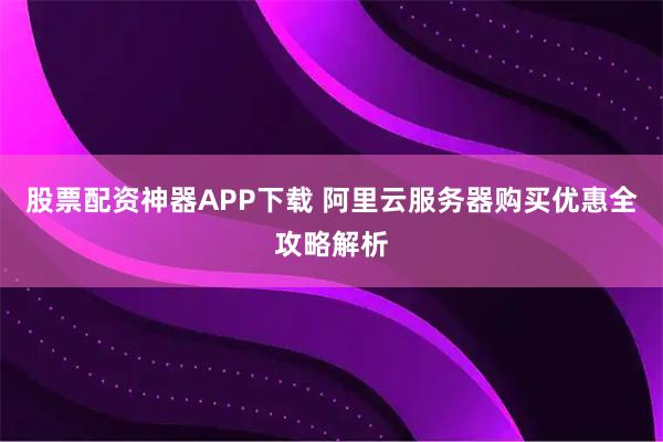股票配资神器APP下载 阿里云服务器购买优惠全攻略解析