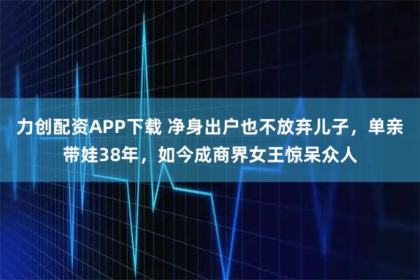 力创配资APP下载 净身出户也不放弃儿子，单亲带娃38年，如今成商界女王惊呆众人