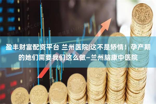盈丰财富配资平台 兰州医院|这不是矫情！孕产期的她们需要我们这么做—兰州脑康中医院