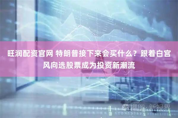 旺润配资官网 特朗普接下来会买什么？跟着白宫风向选股票成为投资新潮流