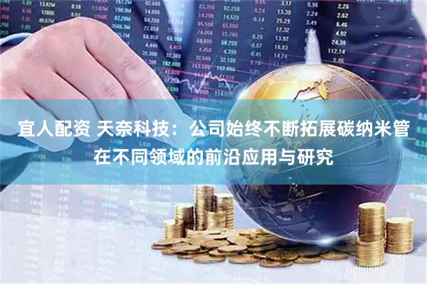 宜人配资 天奈科技：公司始终不断拓展碳纳米管在不同领域的前沿应用与研究