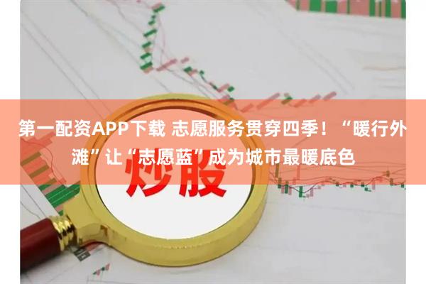 第一配资APP下载 志愿服务贯穿四季！“暖行外滩”让“志愿蓝”成为城市最暖底色