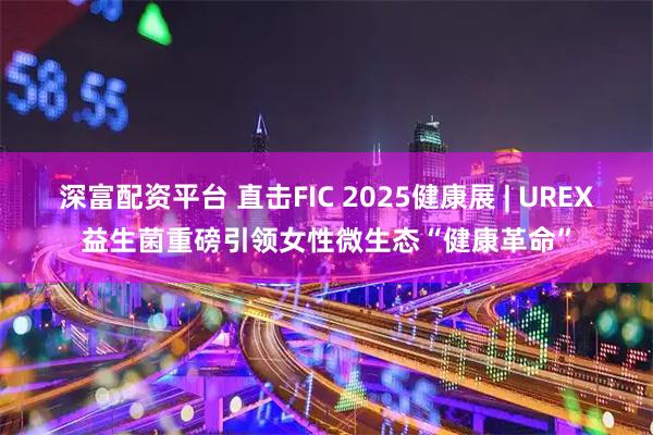 深富配资平台 直击FIC 2025健康展 | UREX益生菌重磅引领女性微生态“健康革命”