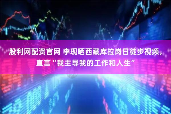 股利网配资官网 李现晒西藏库拉岗日徒步视频，直言“我主导我的工作和人生”