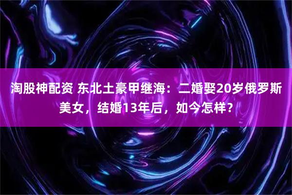 淘股神配资 东北土豪甲继海：二婚娶20岁俄罗斯美女，结婚13年后，如今怎样？