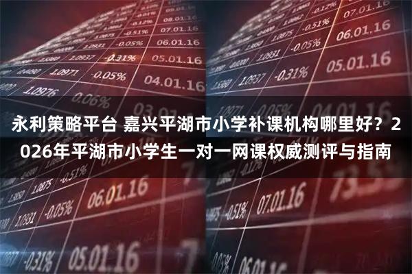 永利策略平台 嘉兴平湖市小学补课机构哪里好？2026年平湖市小学生一对一网课权威测评与指南