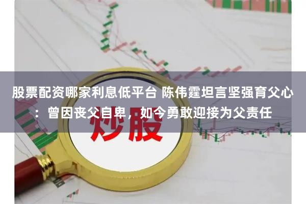 股票配资哪家利息低平台 陈伟霆坦言坚强育父心：曾因丧父自卑，如今勇敢迎接为父责任