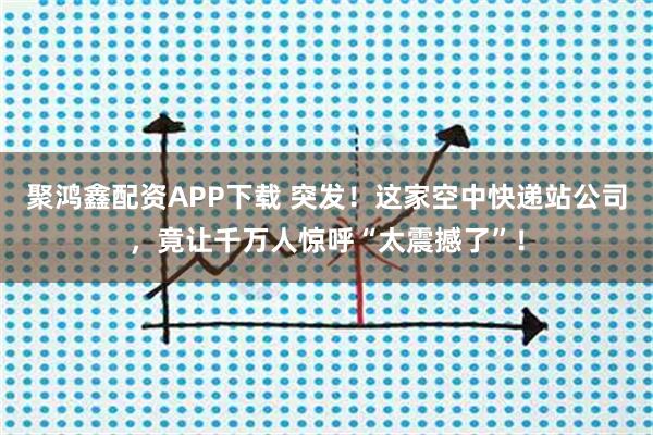 聚鸿鑫配资APP下载 突发！这家空中快递站公司，竟让千万人惊呼“太震撼了”！