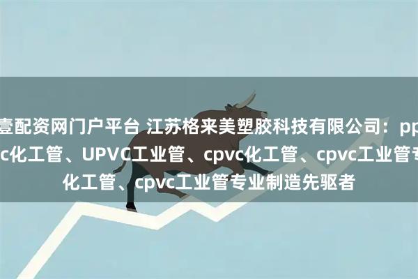 壹配资网门户平台 江苏格来美塑胶科技有限公司：pph工业管、upvc化工管、UPVC工业管、cpvc化工管、cpvc工业管专业制造先驱者