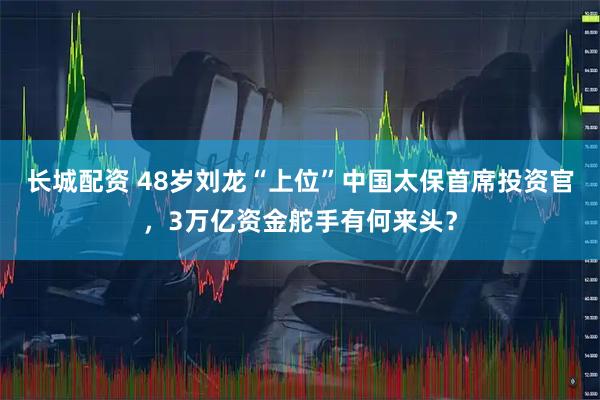 长城配资 48岁刘龙“上位”中国太保首席投资官，3万亿资金舵手有何来头？