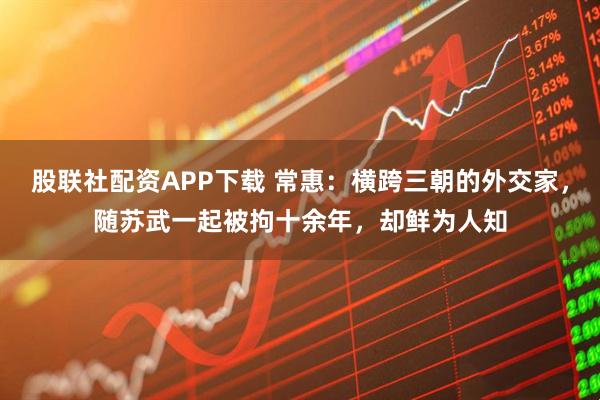 股联社配资APP下载 常惠：横跨三朝的外交家，随苏武一起被拘十余年，却鲜为人知