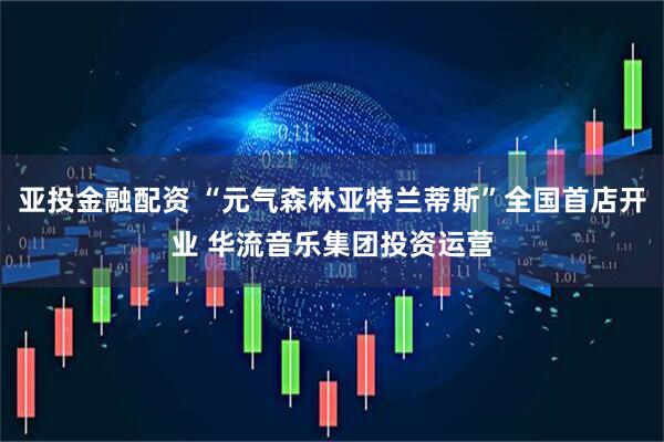 亚投金融配资 “元气森林亚特兰蒂斯”全国首店开业 华流音乐集团投资运营