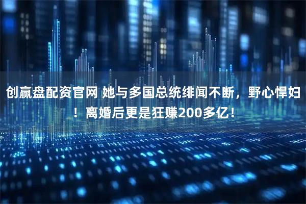 创赢盘配资官网 她与多国总统绯闻不断，野心悍妇！离婚后更是狂赚200多亿！