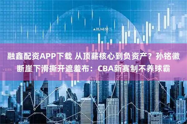 融鑫配资APP下载 从顶薪核心到负资产？孙铭徽断崖下滑撕开遮羞布：CBA新赛制不养球霸