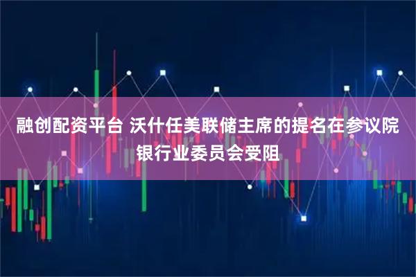 融创配资平台 沃什任美联储主席的提名在参议院银行业委员会受阻