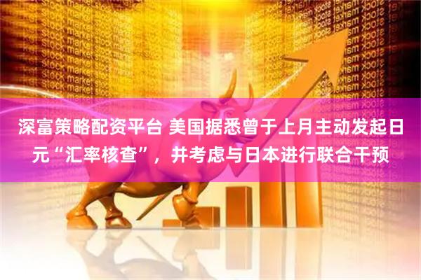深富策略配资平台 美国据悉曾于上月主动发起日元“汇率核查”，并考虑与日本进行联合干预