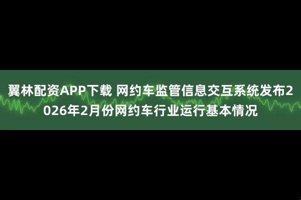 翼林配资APP下载 网约车监管信息交互系统发布2026年2月份网约车行业运行基本情况