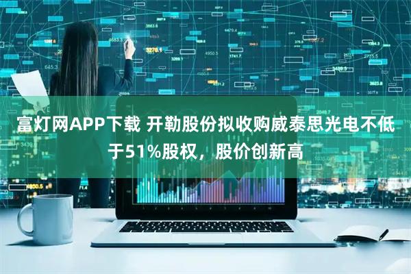 富灯网APP下载 开勒股份拟收购威泰思光电不低于51%股权，股价创新高
