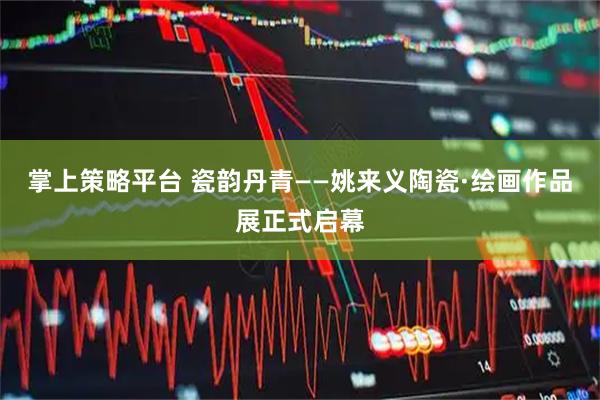掌上策略平台 瓷韵丹青——姚来义陶瓷·绘画作品展正式启幕