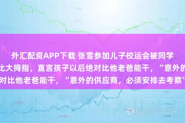 外汇配资APP下载 张雪参加儿子校运会被同学当面推销自家业务，连比大拇指，直言孩子以后绝对比他老爸能干，“意外的供应商，必须安排去考察”