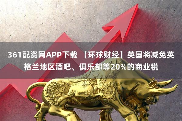 361配资网APP下载 【环球财经】英国将减免英格兰地区酒吧、俱乐部等20%的商业税
